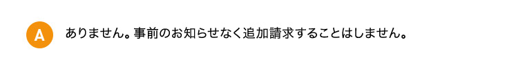 A ありません。事前のお知らせなく追加請求することはしません。
