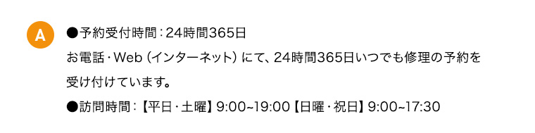 A ●予約受付時間：24時間365日 お電話・Web（インターネット）にて、24時間365日いつでも修理の予約を受け付けています。 ●訪問時間：【平日・土曜】9：00から19：00【日曜・祝日】9：00から17：30