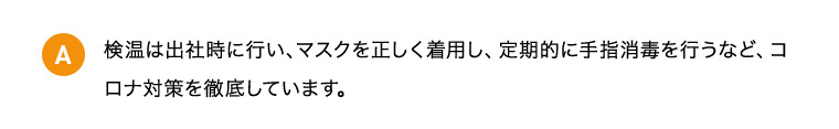 A 検温は出社時に行い、マスクを正しく着用し、定期的に手指消毒を行うなど、コロナ対策を徹底しています。