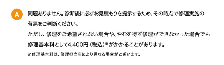 A 問題ありません。診断後に必ずお見積もりを提示するため、その時点で修理実施の有無をご判断ください。 ただし、修理をご希望されない場合や、やむを得ず修理ができなかった場合でも修理基本料として4,400円（税込）※がかかることがあります。 ※修理基本料は、修理担当店により異なる場合がございます。