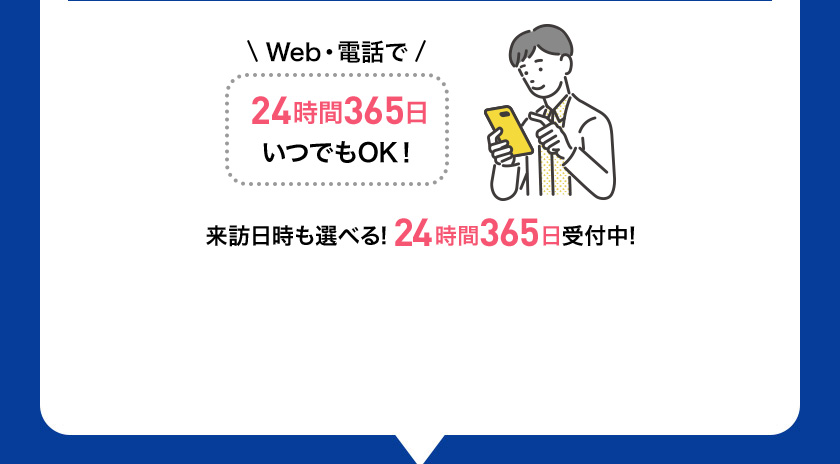 Web・電話で 24時間365日 いつでもOK！ 来訪日時も選べる！24時間365日受付中！
