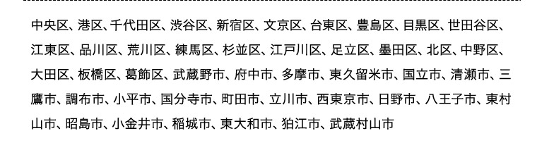 中央区、港区、千代田区、渋谷区、新宿区、文京区、台東区、豊島区、目黒区、世田谷区、江東区、品川区、荒川区、練馬区、杉並区、江戸川区、足立区、墨田区、北区、中野区、大田区、板橋区、葛飾区、武蔵野市、府中市、多摩市、東久留米市、国立市、清瀬市、三鷹市、調布市、小平市、国分寺市、町田市、立川市、西東京市、日野市、八王子市、東村山市、昭島市、小金井市、稲城市、東大和市、狛江市、武蔵村山市