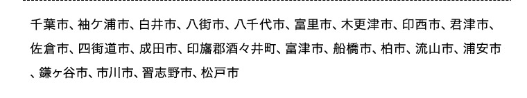 千葉市、袖ヶ浦市、白井市、八街市、八千代市、富里市、木更津市、印西市、君津市、佐倉市、四街道市、成田市、印旛郡酒々井町、富津市、船橋市、柏市、流山市、浦安市、鎌ヶ谷市、市川市、習志野市、松戸市