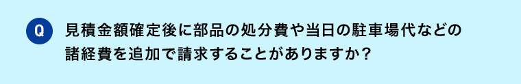 Q 見積金額確定後に部品の処分費や 当日の駐車場代などの諸経費を追加で請求することがありますか？