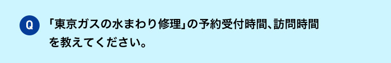 Q 「東京ガスの水まわり修理」の予約受付時間、訪問時間を教えてください。