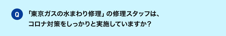 Q 「東京ガスの水まわり修理」の修理スタッフは、コロナ対策をしっかりと実施していますか？