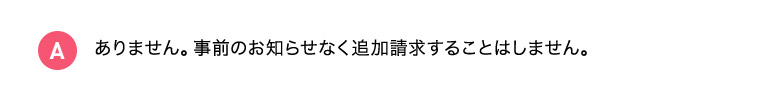 A ありません。事前のお知らせなく追加請求することはしません。