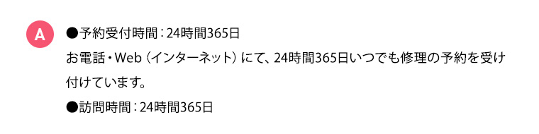 A ●予約受付時間：24時間365日 お電話・Web（インターネット）にて、24時間365日いつでも修理の予約を受け付けています。 ●訪問時間：24時間365日