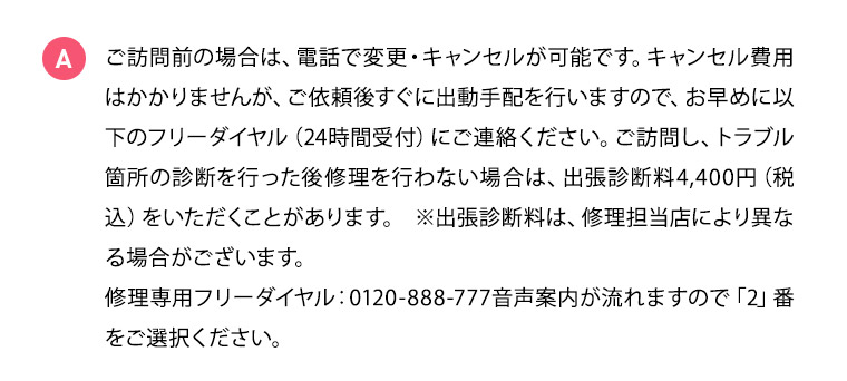 A ご訪問前の場合は、電話で変更・キャンセルが可能です。キャンセル費用はかかりませんが、ご依頼後すぐに出動手配を行いますので、お早めにフリーダイヤル（24時間受付）にご連絡ください。ご訪問し、トラブル箇所の診断を行った後修理を行わない場合は、出張診断料4,400円（税込）をいただくことがあります。※出張診断料は、修理担当店により異なる場合がございます。修理専用フリーダイヤル：0120-888-777音声案内が流れますので「2」番をご選択ください。