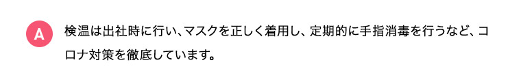 A 検温は出社時に行い、マスクを正しく着用し、定期的に手指消毒を行うなど、コロナ対策を徹底しています。