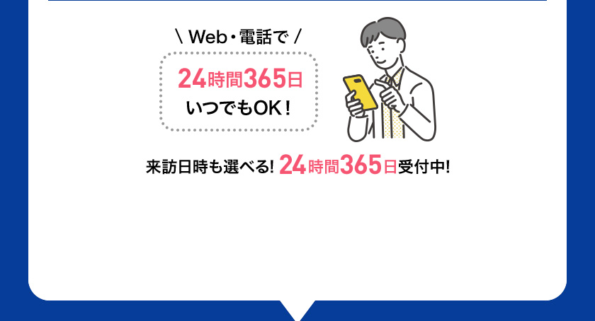 Web・電話で 24時間365日 いつでもOK！ 来訪日時も選べる！24時間365日受付中！