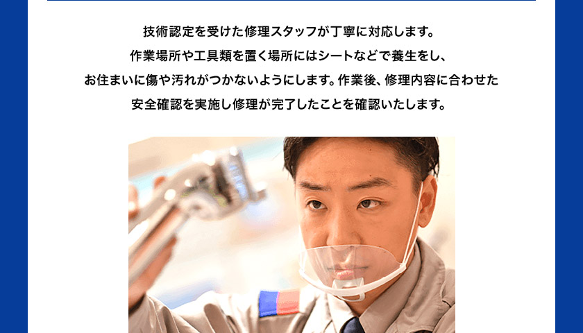 技術認定を受けた修理スタッフが丁寧に対応します。 作業場所や工具類を置く場所にはシートなどで 養生をし、お住まいに傷や汚れがつかないようにします。 作業後、修理内容に合わせた安全確認を実施し修理が 完了したことを確認いたします。