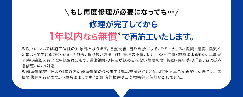 もし再度修理が必要になっても… 修理が完了してから 1年以内なら無償で再施工いたします。※以下については施工保証の対象外となります。自然災害・自然現象による、そり・きしみ・隙間・結露・換気不足によって生じるカビ・シミ・汚れ等、取り扱い方法・維持管理の不備、使用上の不注意・故意によるもの、工事完了時の確認において承認されたもの、通常補修の必要が認められない程度の音・振動・臭い等の現象、および応急修理のみの対応※修理作業完了日より1年以内に修理作業のうち施工（部品交換含む）に起因する不具合が再発した場合は、無償で修理を行います。不具合によって生じた経済的損害や二次損害等は保証いたしません。