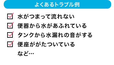 よくあるトラブル例 水がつまって流れない 便器から水があふれている タンクから水漏れの音がする 便座ががたついている など…