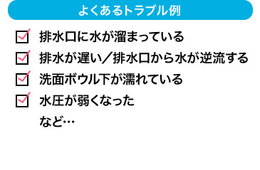 よくあるトラブル例 排水口に水が溜まっている 排水が遅い／排水口から逆流する 洗面所ボウル下が濡れている 水圧が弱くなった など…