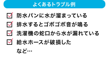 よくあるトラブル例 防水パンに水が溜まっている 排水するとゴボゴボ音が鳴る 洗濯機の蛇口から水が漏れている  給水ホースが破損した など…