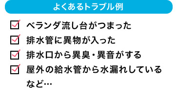 よくあるトラブル例 ベランダ流し台がつまった 排水管に異物が入った 排水口から異臭・異音がする 屋外の給水管から水漏れしている など…
