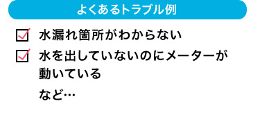 よくあるトラブル例 水漏れ箇所がわからない 水を出していないのにメーターが動いている など…