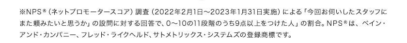 ※NPS（ネットプロモータースコア）調査（2022年2月1日から2023年1月31日実施）による「今回お伺いしたスタッフにまた頼みたいと思うか」の設問に対する回答で、0から10の11段階のうち9点以上をつけた人」の割合。NPSは、ペイン・アンド・カンパニー、フレド・ライクヘルド、サトメトリックス・システムズの登録商標です。