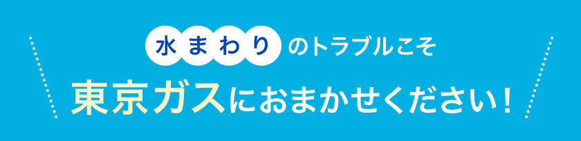 水まわりのトラブルこそ 東京ガスに おまかせください！