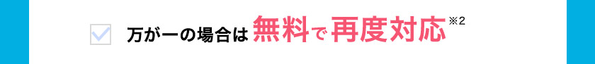 万が一の場合は 無料で再度対応※2