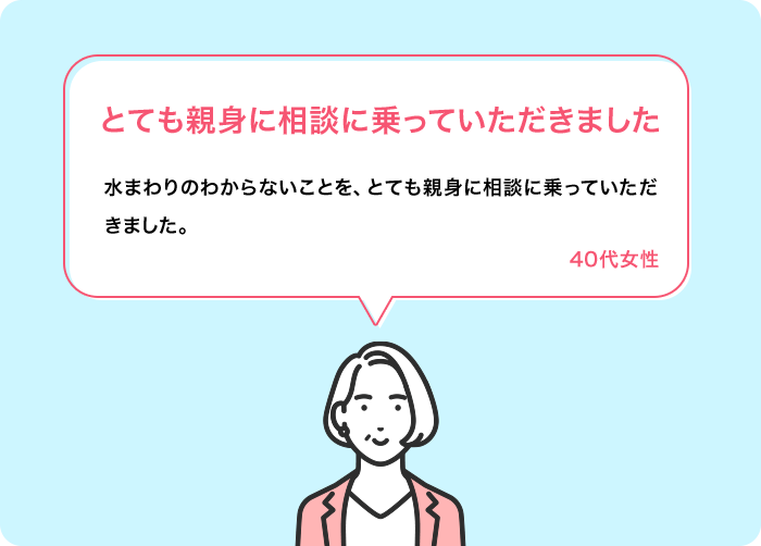 とても親身に相談に乗っていただきました 水まわりのわからないことを、とても親身に相談に乗っていただきました。 40代女性