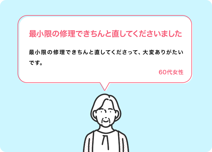 最小限の修理できちんと直してくださいました 最小限の修理できちんと直してくださって、大変ありがたいです。 60代女性