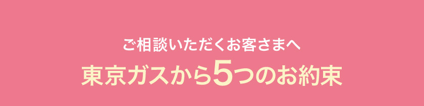 ご相談いただくお客さまへ 東京ガスから5つのお約束