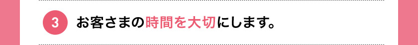 3 お客さまの時間を大切にします。