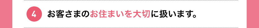 4 お客さまのお住まいを大切に扱います。
