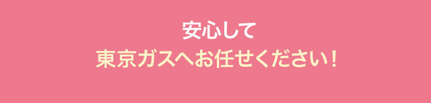 安心して東京ガスへお任せください！