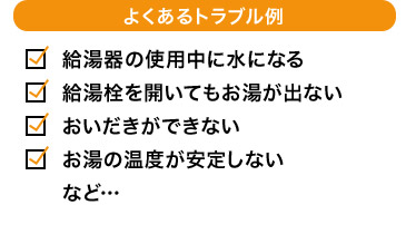 よくあるトラブル例 給湯器の使用中に水になる 給湯栓を開いてもお湯が出ない おいだきができない お湯の温度が安定しない など…