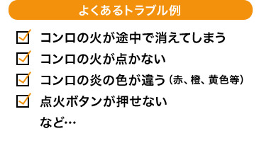 よくあるトラブル例 コンロの火が途中で消えてしまう コンロの火が点かない コンロの炎の色が違う（赤、橙、黄色等） 点火ボタンが押せない など…