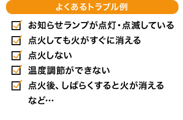よくあるトラブル例 お知らせランプが点灯・点滅している 点火しても火がすぐに消える 点火しない 温度調節ができない 点火後、しばらくすると火が消える など…
