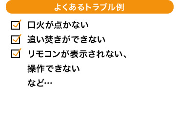 よくあるトラブル例 口火が点かない 追い焚きができない リモコンが表示されない、操作できない など…