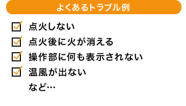 よくあるトラブル例 点火しない 点火後に火が消える 操作部に何も表示されない 温風が出ない など…