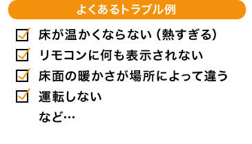 よくあるトラブル例 床が温かくならない（熱すぎる） リモコンに何も表示されない 床面の暖かさが場所によって違う 運転しない など…