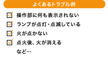 よくあるトラブル例 操作部に何も表示されない ランプが点灯・点滅している 火が点かない 点火後、火が消える など…
