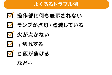 よくあるトラブル例 操作部に何も表示されない ランプが点灯・点滅している 火が点かない 早切れする ご飯が焦げる など…