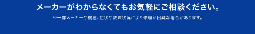 メーカーがわからなくてもお気軽に ご相談ください。 ※一部メーカーや機種、症状や故障状況により修理が困難な場合があります。