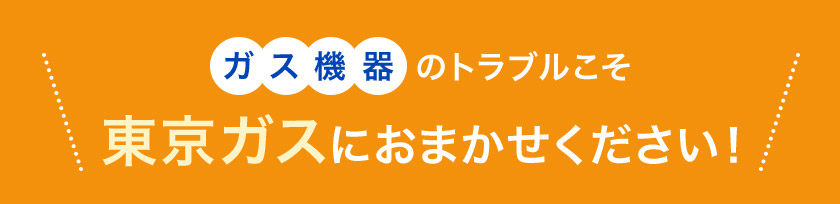 ガス機器のトラブルこそ 東京ガスにおまかせください！