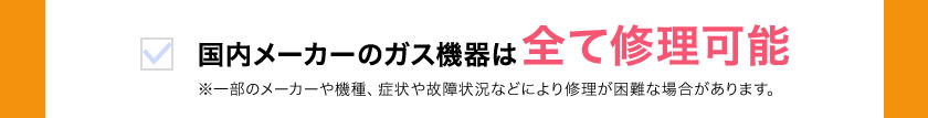 国内メーカーのガス機器は 全て修理可能 ※一部のメーカーや機種、症状や故障状況などにより修理が困難な場合があります。