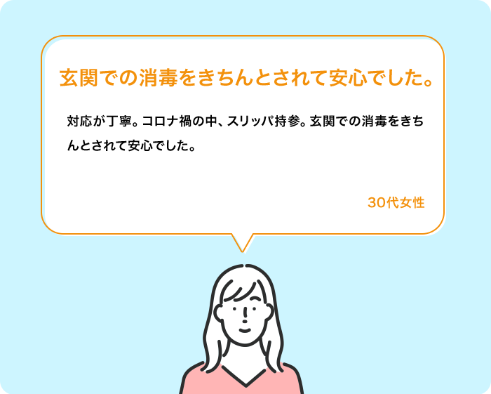 玄関での消毒をきちんとされて安心でした。 対応が丁寧。コロナ禍の中、スリッパ持参。玄関での消毒をきちんとされて安心でした。 30代女性