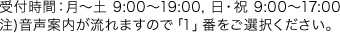 受付時間：月～土 9:00～19:00, 日・祝 9:00～17:00注)音声案内が流れますので「1」番をご選択ください。