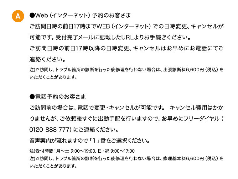 A ●Web（インターネット）予約のお客さま ご訪問日時の前日17時までWeb（インターネット）での日時変更、キャンセルが可能です。受付完了メールに記載したURLよりお手続きください。 ご訪問日時の前日17時以降の日時変更、キャンセルはお早めにお電話にてご連絡ください。 注)ご訪問し、トラブル箇所の診断を行った後修理を行わない場合は、出張診断料6,600円（税込）をいただくことがあります。 ●電話予約のお客さま ご訪問前の場合は、電話で変更・キャンセルが可能です。キャンセル費用はかかりませんが、ご依頼後 すぐに出動手配を行いますので、お早めにフリーダイヤル（0120-888-777）にご連絡ください。 音声案内が流れますので「1」番をご選択ください。 注)ご訪問し、トラブル箇所の診断を行った後修理を行わない場合は、修理基本料6,600円（税込）をいただくことがあります。