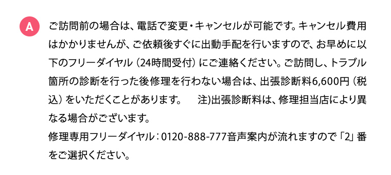 A ご訪問前の場合は、電話で変更・キャンセルが可能です。キャンセル費用はかかりませんが、ご依頼後すぐに出動手配を行いますので、お早めにフリーダイヤル（24時間受付）にご連絡ください。ご訪問し、トラブル箇所の診断を行った後修理を行わない場合は、出張診断料6,600円（税込）をいただくことがあります。注)出張診断料は、修理担当店により異なる場合がございます。修理専用フリーダイヤル：0120-888-777音声案内が流れますので「2」番をご選択ください。