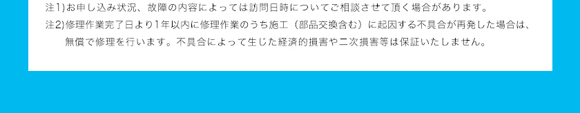 注1)お申し込み状況、故障の内容によっては訪問日時についてご相談させて頂く場合があります。注2)修理作業完了日より1年以内に修理作業のうち施工（部品交換含む）に起因する不具合が再発した場合は、無償で修理を行います。不具合によって生じた経済的損害や二次損害等は保証いたしません。