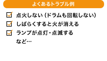 よくあるトラブル例 点火しない（ドラムも回転しない） しばらくすると火が消える ランプが点灯・点滅する など…