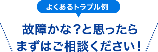 よくあるトラブル例 故障かな？と思ったら まずはご相談ください！