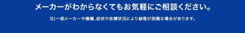 メーカーがわからなくてもお気軽に ご相談ください。 注)一部メーカーや機種、症状や故障状況により修理が困難な場合があります。